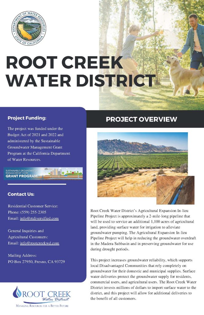 A flyer from the State of California Department of Water Resources. Title: Root Creek Water District. At the top ofthe flyer is an image of a father and child playing with a golden retriever in a grassy area with trees. Below that is an image of an agricultural field and a small photo of an irrigation pipe showing how the field is watered. The rest of the content of the flyer reads as follows: Project funding: The project was funded under the Budget Act of 2021 and 2022 and administered by the Sustainable Groundwater Management Grant Program at the California Department of Water Resources. Project Overview: Root Creek Water District’s Agricultural Expansion In-lieu Pipeline Project is approximately a 2-mile-long pipeline that will be used to service an additional 1,100 acres of agricultural land, providing surface water for irrigation to alleviate groundwater pumping. The Agricultural Expansion In-lieu Pipeline Project will help in reducing the groundwater overdraft in the Madera Subbasin and in preserving groundwater for use during drought periods. This project increases groundwater reliability, which supports local Disadvantaged Communities that rely completely on groundwater for their domestic and municipal supplies. Surface water deliveries protect the groundwater supply for residents, commercial users, and agricultural users. The Root Creek Water District invests millions of dollars to import surface water to the district, and this project will allow for additional deliveries to the benefit of all customers. Contact Us: Residential Customer Service: Phone: 559-255-2305 Email: info@rtdiversified.com General Inquiries and Agricultural Customers: Email: info@rootcreekwd.com Mailing Address: PO Box 27950, Fresno, CA 93729. Root Creek Water District: Managing Resources for a Better Future.